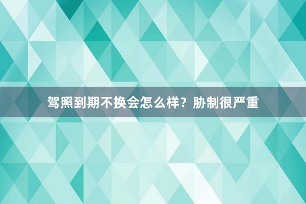 驾照到期不换会怎么样？胁制很严重